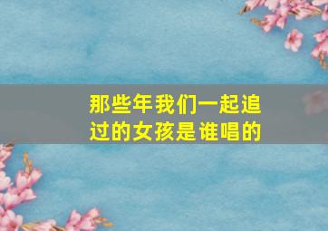 那些年我们一起追过的女孩是谁唱的