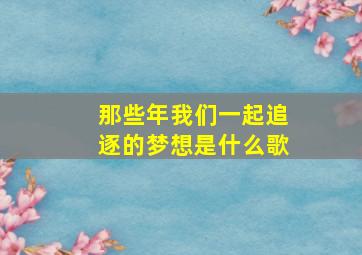 那些年我们一起追逐的梦想是什么歌