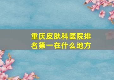 重庆皮肤科医院排名第一在什么地方