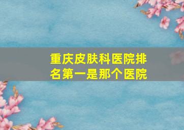 重庆皮肤科医院排名第一是那个医院