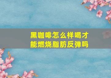 黑咖啡怎么样喝才能燃烧脂肪反弹吗