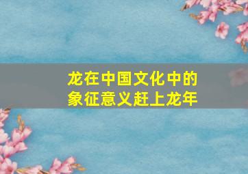 龙在中国文化中的象征意义赶上龙年