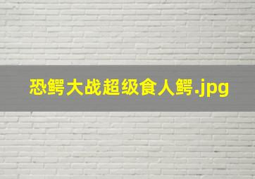 恐鳄大战超级食人鳄