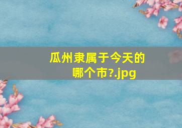 瓜州隶属于今天的哪个市?