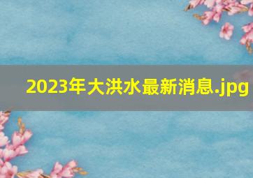 2023年大洪水最新消息