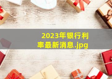 2023年银行利率最新消息